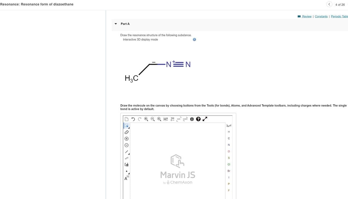 Resonance: Resonance form of diazoethane
Part A
Draw the resonance structure of the following substance.
Interactive 3D display mode
H3C
NN
·NEN
[1]
Draw the molecule on the canvas by choosing buttons from the Tools (for bonds), Atoms, and Advanced Template toolbars, including charges where needed. The single
bond is active by default.
H2D EXP. CONT. ?*
L
Marvin JS
by ChemAxon
I!
C
OZO
N
S
CI
Br
I
P
4 of 26
LL
Review | Constants | Periodic Table