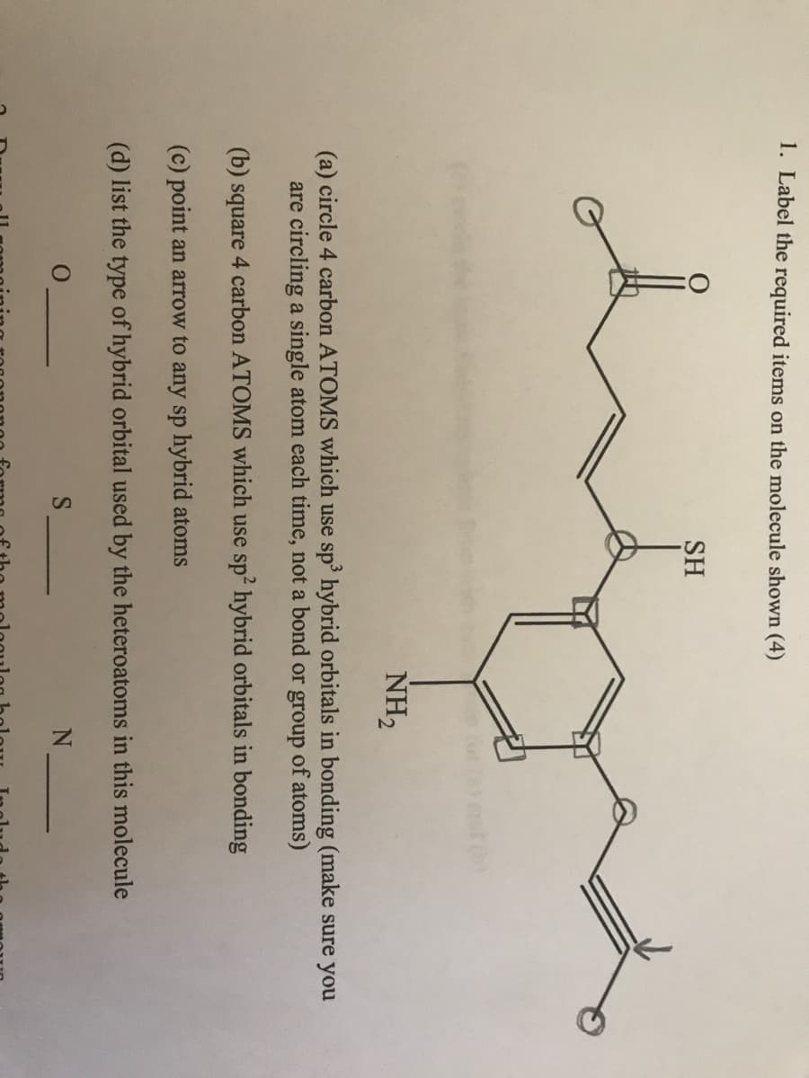 1. Label the required items on the molecule shown (4)
SH
NH₂
(a) circle 4 carbon ATOMS which use sp³ hybrid orbitals in bonding (make sure you
are circling a single atom each time, not a bond or group of atoms)
(b) square 4 carbon ATOMS which use sp² hybrid orbitals in bonding
(c) point an arrow to any sp hybrid atoms
(d) list the type of hybrid orbital used by the heteroatoms in this molecule
S
N