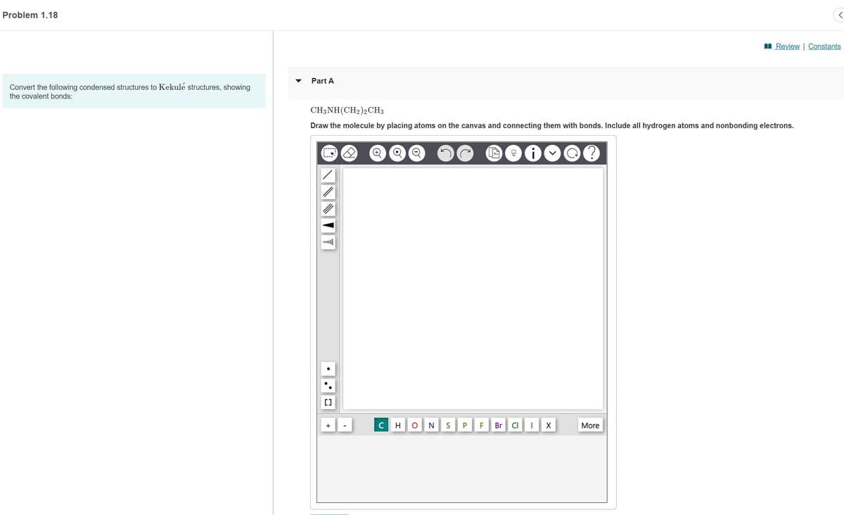 Problem 1.18
Convert the following condensed structures to Kekulé structures, showing
the covalent bonds:
Part A
CH3NH (CH₂)2 CH3
Draw the molecule by placing atoms on the canvas and connecting them with bonds. Include all hydrogen atoms and nonbonding electrons.
LANNN
[]
C
H
O
N
S
P
F
Br
8
CI
I
X
More
<
Review | Constants