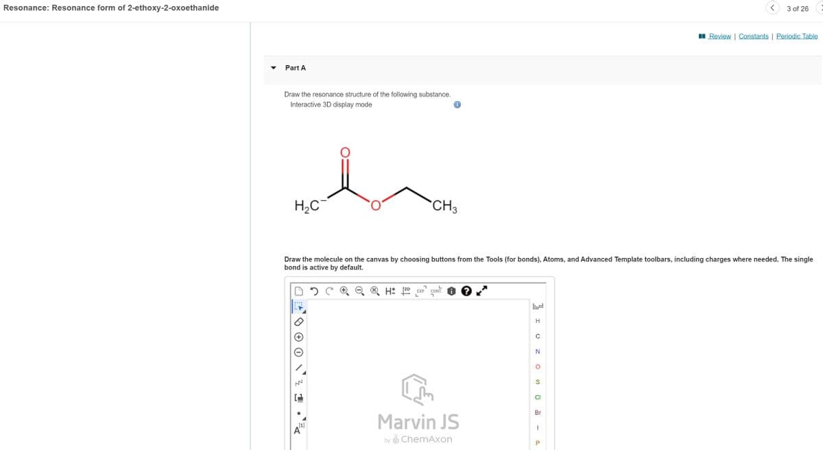 Resonance: Resonance form of 2-ethoxy-2-oxoethanide
Part A
Draw the resonance structure of the following substance.
Interactive 3D display mode
H₂C¯¯
NN
[1]
CH3
A
Draw the molecule on the canvas by choosing buttons from the Tools (for bonds), Atoms, and Advanced Template toolbars, including charges where needed. The single
bond is active by default.
7
L
H: 2D EXP. CONT.
L
Marvin JS
by ChemAxon
H
O
с
N
O
S
CI
Br
I
<
P
3 of 26
Review | Constants | Periodic Table