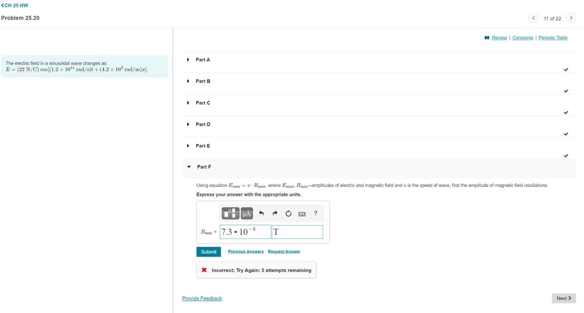 (CH 25 HW
Problem 25.20
11 of 22
>
I Review | Constants | Periodic Table
Part A
The electric field in a sinusoidal wave changes as
E = (22 N/C) cos[(1.2 x 101 rad/s)t + (4.2 × 102 rad/m)æ].
Part B
Part C
Part D
Part E
Part F
Using equation Emax = v· Bmax, where Emax, Bmax--amplitudes of electric and magnetic field and v is the speed of wave, find the amplitude of magnetic field oscillations.
Express your answer with the appropriate units.
HA
Bmax =
7.3 • 10-8
Submit
Previous Answers Request Answer
X Incorrect; Try Again; 5 attempts remaining
Provide Feedback
Next >
國
