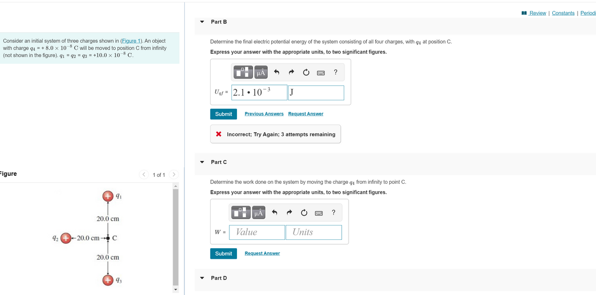 I Review | Constants | Periodi
Part B
Consider an initial system of three charges shown in (Figure 1). An object
with charge q4 = + 8.0 × 10¬8 C will be moved to position C from infinity
(not shown in the figure). q1 = q2 = q3 = +10.0 × 10¬8 C.
Determine the final electric potential energy of the system consisting of all four charges, with q4 at position C.
Express your answer with the appropriate units, to two significant figures.
µA
?
- 3
Uaf = 2.1 • 10
J
Submit
Previous Answers Request Answer
X Incorrect; Try Again; 3 attempts remaining
Part C
Figure
1 of 1
Determine the work done on the system by moving the charge q4 from infinity to point C.
Express your answer with the appropriate units, to two significant figures.
HA
?
20.0 cm
W =
Value
Units
92 +-20.0 cm C
20.0 cm
Submit
Request Answer
Part D
93
