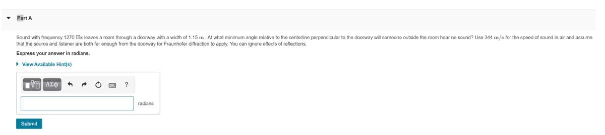 Part A
Sound with frequency 1270 Hz leaves a room through a doorway with a width of 1.15 m . At what minimum angle relative to the centerline perpendicular to the doorway will someone outside the room hear no sound? Use 344 m/s for the speed of sound in air and assume
that the source and listener are both far enough from the doorway for Fraunhofer diffraction to apply. You can ignore effects of reflections.
Express your answer in radians.
• View Available Hint(s)
V ΑΣΦ
?
radians
Submit
