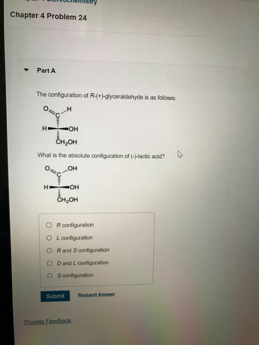 Chapter 4 Problem 24
Part A
The configuration of R-(+)-glyceraldehyde is as follows:
H
HOH
CH₂OH
What is the absolute configuration of (-)-lactic acid?
OH
H
stry
-OH
CH₂OH
R configuration
OL configuration
OR and S configuration
OD and L configuration
OS configuration
Submit
Provide Feedback
Request Answer