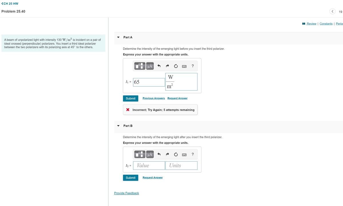 (CH 25 HW
Problem 25.40
19
I Review | Constants | Perio
Part A
A beam of unpolarized light with intensity 130 W/m² is incident on a pair of
ideal crossed (perpendicular) polarizers. You insert a third ideal polarizer
between the two polarizers with its polarizing axis at 45° to the others.
Determine the intensity of the emerging light before you insert the third polarizer.
Express your answer with the appropriate units.
HA
W
I1 = 65
m?
Submit
Previous Answers Request Answer
X Incorrect; Try Again; 5 attempts remaining
Part B
Determine the intensity of the emerging light after you insert the third polarizer.
Express your answer with the appropriate units.
HA
I2 =
Value
Units
Submit
Request Answer
Provide Feedback
