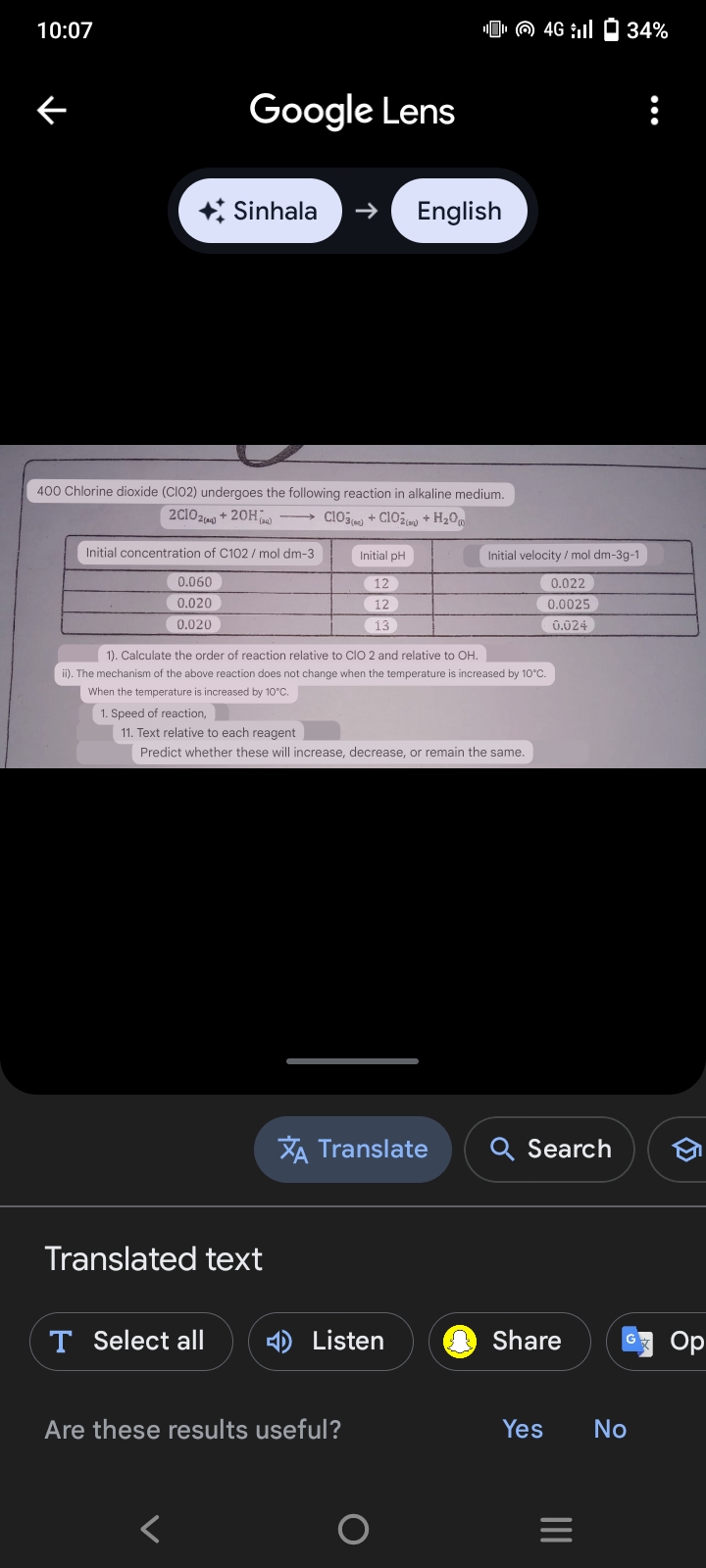 10:07
K
Google Lens
+ Sinhala
English
4G 34%
2C1024
+20H
400 Chlorine dioxide (CIO2) undergoes the following reaction in alkaline medium.
2(3)
→ClO3+ClO2 + H2O
Initial concentration of C102/mol dm-3
Initial pH
Initial velocity/mol dm-3g-1
0.060
12
0.022
0.020
12
0.0025
0.020
13
0.024
1). Calculate the order of reaction relative to CIO 2 and relative to OH.
ii). The mechanism of the above reaction does not change when the temperature is increased by 10°C.
When the temperature is increased by 10°C.
1. Speed of reaction,
11. Text relative to each reagent
Predict whether these will increase, decrease, or remain the same.
XA Translate
Q Search
Translated text
T Select all
< Listen
Share
Op
Are these results useful?
<
Yes
No
=
III