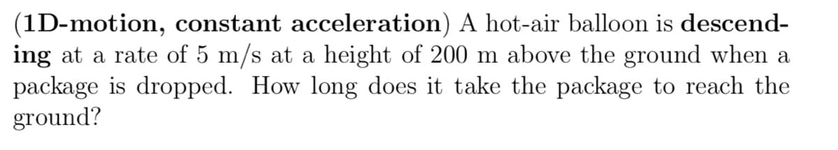 (1D-motion, constant acceleration) A hot-air balloon is descend-
ing at a rate of 5 m/s at a height of 200 m above the ground when a
package is dropped. How long does it take the package to reach the
ground?