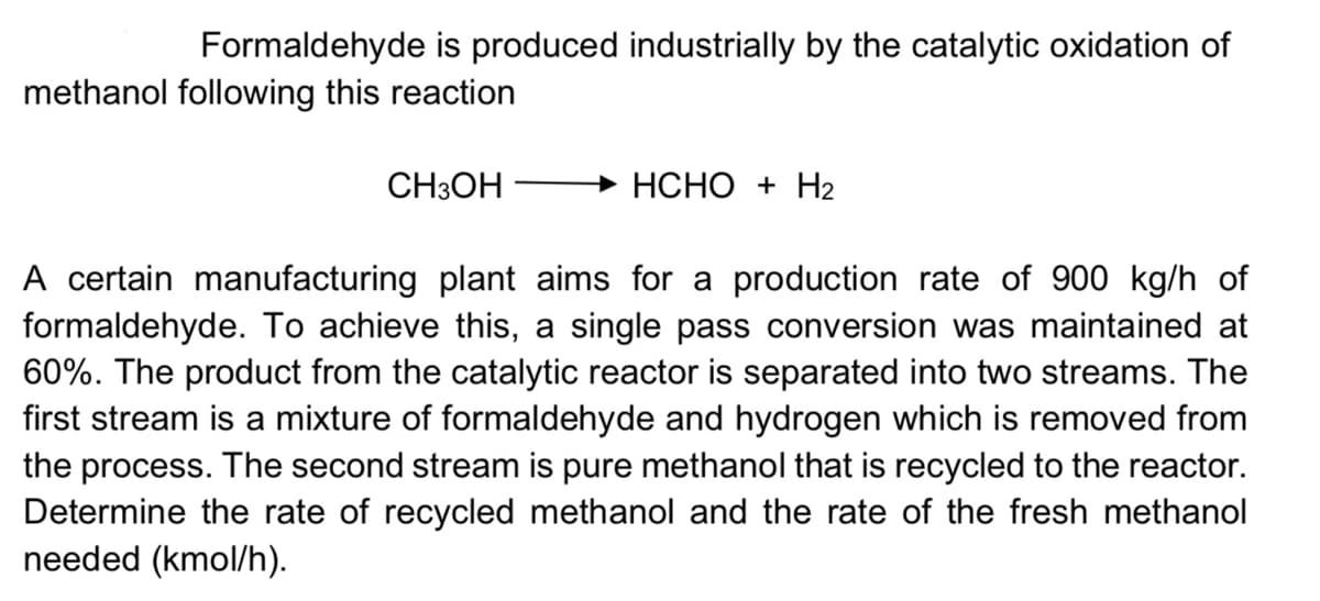 Formaldehyde is produced industrially by the catalytic oxidation of
methanol following this reaction
CH3OH
Đ HCHO + H2
A certain manufacturing plant aims for a production rate of 900 kg/h of
formaldehyde. To achieve this, a single pass conversion was maintained at
60%. The product from the catalytic reactor is separated into two streams. The
first stream is a mixture of formaldehyde and hydrogen which is removed from
the process. The second stream is pure methanol that is recycled to the reactor.
Determine the rate of recycled methanol and the rate of the fresh methanol
needed (kmol/h).