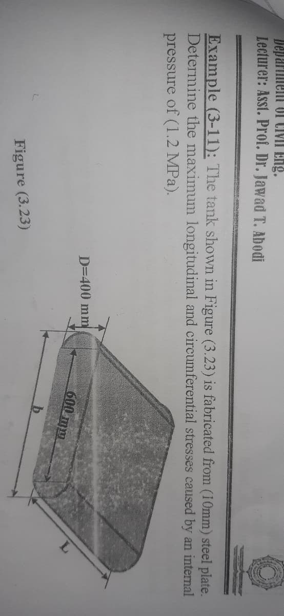 Depariient of CIVII Eng.
Lecturer: Asst. Prof. Dr. Jawad T. Abodi
Example (3-11): The tank shown in Figure (3.23) is fabricated from (10mm) steel plate.
Determine the maximum longitudinal and circumferential stresses caused by an internal
pressure of (1.2 MPa).
D=400 mm
600 mm
Figure (3.23)
