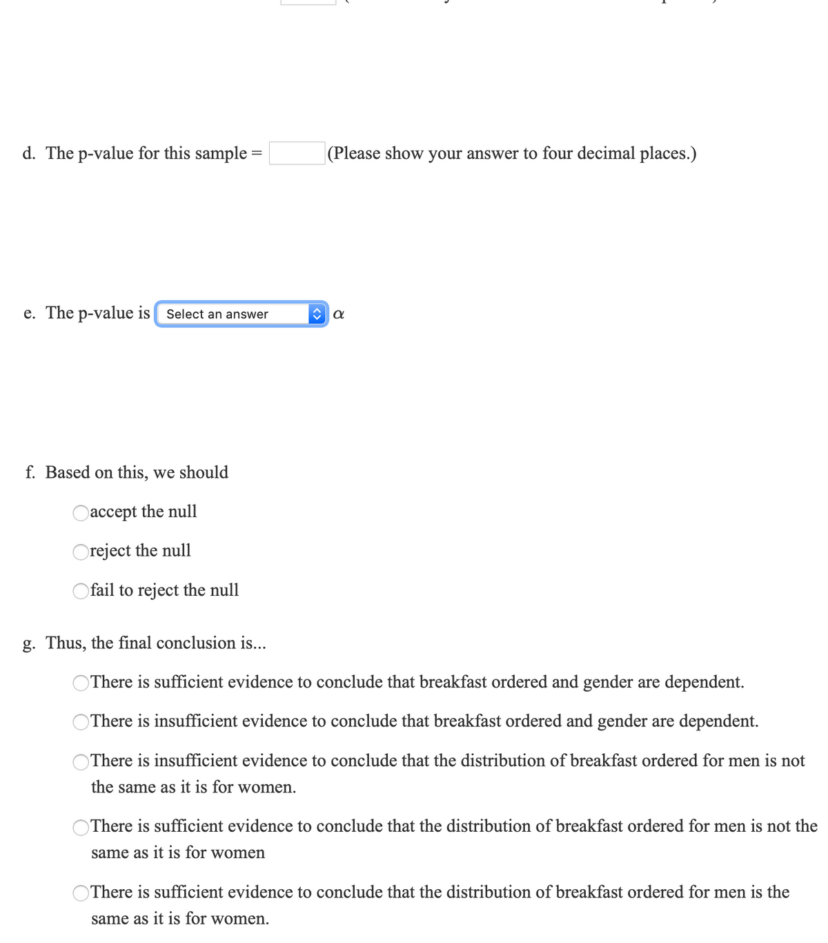 d. The p-value for this sample =
(Please show your answer to four decimal places.)
e. The p-value is Select an answer
f. Based on this, we should
Oaccept the null
Oreject the null
Ofail to reject the null
g. Thus, the final conclusion is...
OThere is sufficient evidence to conclude that breakfast ordered and gender are dependent.
There is insufficient evidence to conclude that breakfast ordered and gender are dependent.
OThere is insufficient evidence to conclude that the distribution of breakfast ordered for men is not
the same as it is for women.
OThere is sufficient evidence to conclude that the distribution of breakfast ordered for men is not the
same as it is for women
There is sufficient evidence to conclude that the distribution of breakfast ordered for men is the
same as it is for women.
