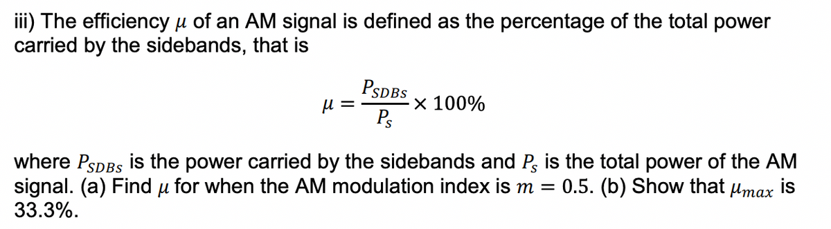 iii) The efficiency µ of an AM signal is defined as the percentage of the total power
carried by the sidebands, that
PSDBS
х 100%
Ps
where PsDBs is the power carried by the sidebands and P, is the total power of the AM
signal. (a) Find u for when the AM modulation index is m =
33.3%.
0.5. (b) Show that umax is
