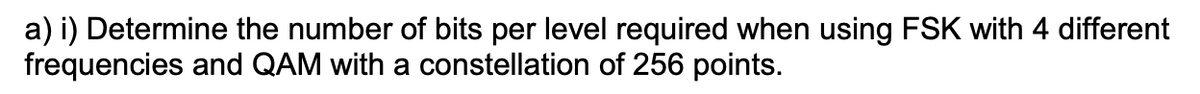 a) i) Determine the number of bits per level required when using FSK with 4 different
frequencies and QAM with a constellation of 256 points.
