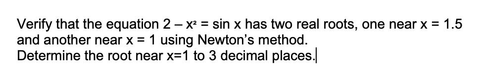 Verify that the equation 2 – X² = sin x has two real roots, one near x = 1.5
and another near x = 1 using Newton's method.
Determine the root near x=1 to 3 decimal places.
