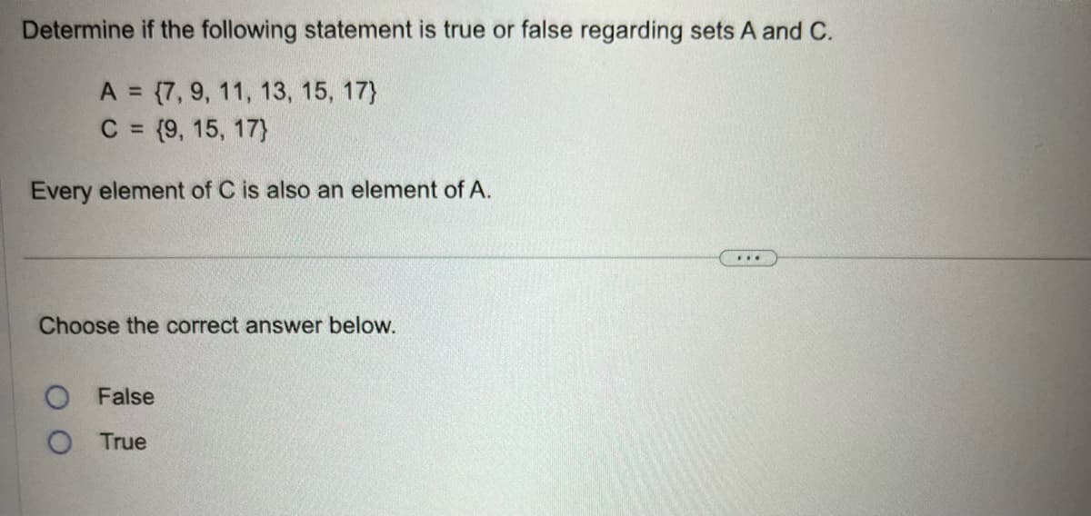 Determine if the following statement is true or false regarding sets A and C.
A = {7, 9, 11, 13, 15, 17)
C = {9, 15, 17}
Every element of C is also an element of A.
Choose the correct answer below.
O False
True
***