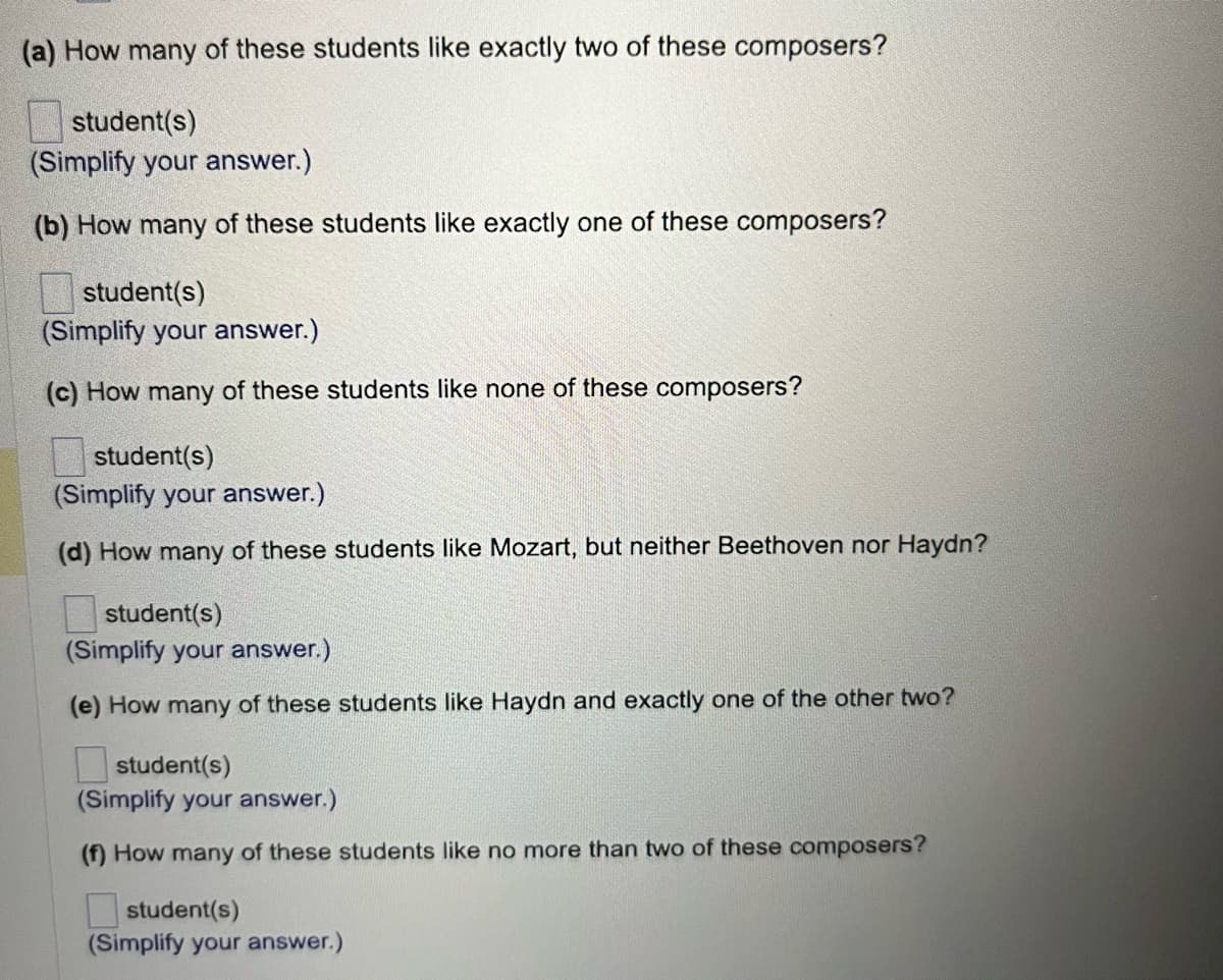 (a) How many of these students like exactly two of these composers?
student(s)
(Simplify your answer.)
(b) How many of these students like exactly one of these composers?
student(s)
(Simplify your answer.)
(c) How many of these students like none of these composers?
student(s)
(Simplify your answer.)
(d) How many of these students like Mozart, but neither Beethoven nor Haydn?
student(s)
(Simplify your answer.)
(e) How many of these students like Haydn and exactly one of the other two?
student(s)
(Simplify your answer.)
(f) How many of these students like no more than two of these composers?
student(s)
(Simplify your answer.)