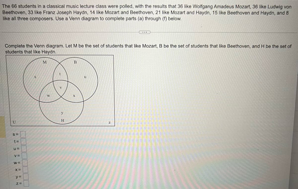 The 66 students in a classical music lecture class were polled, with the results that 36 like Wolfgang Amadeus Mozart, 36 like Ludwig von
Beethoven, 33 like Franz Joseph Haydn, 14 like Mozart and Beethoven, 21 like Mozart and Haydn, 15 like Beethoven and Haydn, and 8
like all three composers. Use a Venn diagram to complete parts (a) through (f) below.
Complete the Venn diagram. Let M be the set of students that like Mozart, B be the set of students that like Beethoven, and H be the set of
students that like Haydn.
U
S=
t=
U=
V=
W=
X=
y=
Z=
S
M
W
t
V
y
H
B
...
u