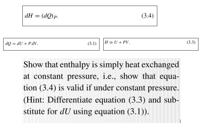 dH = (dQ)p-
(3.4)
dQ = dU + PdV.
H = U + PV.
(3.3)
(3.1)
Show that enthalpy is simply heat exchanged
at constant pressure, i.e., show that equa-
tion (3.4) is valid if under constant pressure.
(Hint: Differentiate equation (3.3) and sub-
stitute for dU using equation (3.1)).
