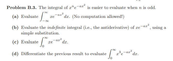 Problem B.3. The integral of x"e¯ax* is easier to evaluate when n is odd.
(a) Evaluate
-az²
xe
dx. (No computation allowed!)
(b) Evaluate the indefinite integral (i.e., the antiderivative) of xe-aæ*,
simple substitution.
using a
(c)
Evaluate 1
-ar?
dr.
3,-ar dr.
(d) Differentiate the previous result to evaluate
