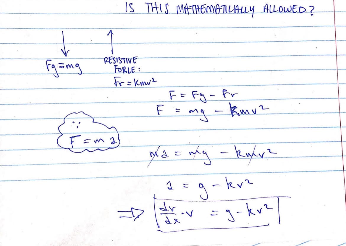 Is THIS MATHENMATICALLY ALLOWED?
RESISTIVE
FORLE:
Fr= kmv2
F= Fg-Fr
mg - kmv2
こ
g -kvz
dr
J-kvz/
こ
こ
dx
