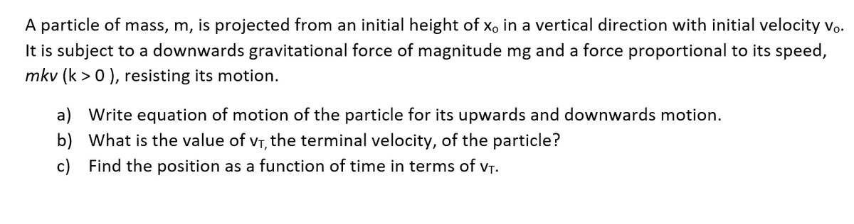 A particle of mass, m, is projected from an initial height of x。 in a vertical direction with initial velocity vo.
It is subject to a downwards gravitational force of magnitude mg and a force proportional to its speed,
mkv (k > 0), resisting its motion.
a) Write equation of motion of the particle for its upwards and downwards motion.
b) What is the value of V₁, the terminal velocity, of the particle?
c) Find the position as a function of time in terms of V₁.