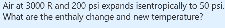 Air at 3000 R and 200 psi expands isentropically to 50 psi.
What are the enthaly change and new temperature?