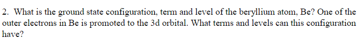 2. What is the ground state configuration, term and level of the beryllium atom, Be? One of the
outer electrons in Be is promoted to the 3d orbital. What terms and levels can this configuration
have?