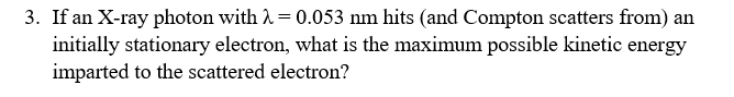 3. If an X-ray photon with A = 0.053 nm hits (and Compton scatters from) an
initially stationary electron, what is the maximum possible kinetic energy
imparted to the scattered electron?
