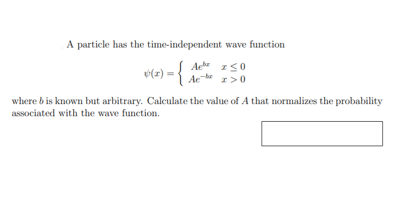 A particle has the time-independent wave function
Aebz x <0
v(x) =
Ae
-br
x > 0
where b is known but arbitrary. Calculate the value of A that normalizes the probability
associated with the wave function.
