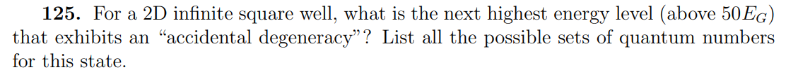 125. For a 2D infinite square well, what is the next highest energy level (above 50EG)
that exhibits an “accidental degeneracy"? List all the possible sets of quantum numbers
for this state.
