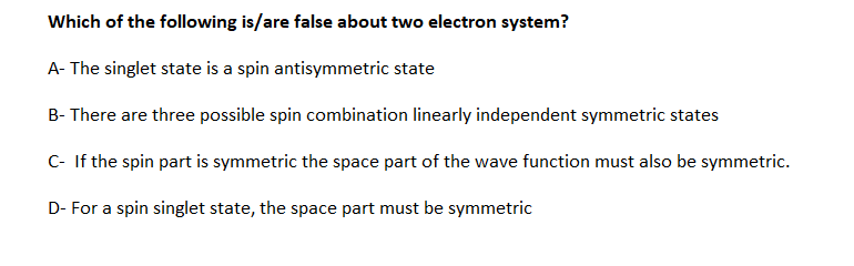 Which of the following is/are false about two electron system?
A- The singlet state is a spin antisymmetric state
B- There are three possible spin combination linearly independent symmetric states
C- If the spin part is symmetric the space part of the wave function must also be symmetric.
D- For a spin singlet state, the space part must be symmetric