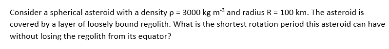 Consider a spherical asteroid with a density p = 3000 kg m3 and radius R = 100 km. The asteroid is
covered by a layer of loosely bound regolith. What is the shortest rotation period this asteroid can have
without losing the regolith from its equator?
