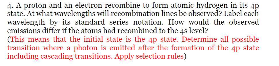 4. A proton and an electron recombine to form atomic hydrogen in its 4p
state. At what wavelengths will recombination lines be observed? Label each
wavelength by its standard series notation. How would the observed
emissions differ if the atoms had recombined to the 4s level?
(This means that the initial state is the 4p state. Determine all possible
transition where a photon is emitted after the formation of the 4p state
including cascading transitions. Apply selection rules)