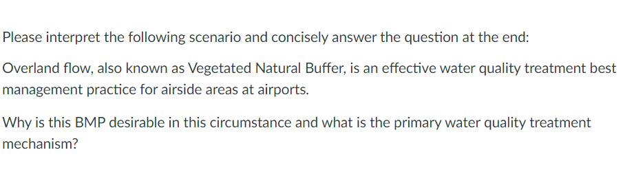 Please interpret the following scenario and concisely answer the question at the end:
Overland flow, also known as Vegetated Natural Buffer, is an effective water quality treatment best
management practice for airside areas at airports.
Why is this BMP desirable in this circumstance and what is the primary water quality treatment
mechanism?