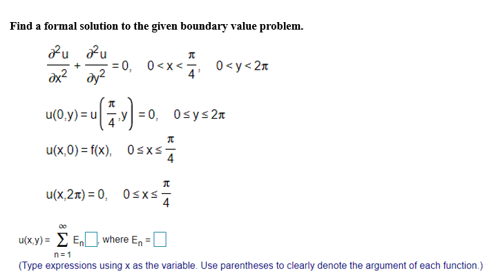 ### Problem Statement

Find a formal solution to the given boundary value problem.

### Differential Equation

\[ \frac{\partial^2 u}{\partial x^2} + \frac{\partial^2 u}{\partial y^2} = 0, \quad 0 < x < \frac{\pi}{4}, \quad 0 < y < 2\pi \]

### Boundary Conditions

\[ u(0, y) = u \left( \frac{\pi}{4}, y \right) = 0, \quad 0 \leq y \leq 2\pi \]

\[ u(x, 0) = f(x), \quad 0 \leq x \leq \frac{\pi}{4} \]

\[ u(x, 2\pi) = 0, \quad 0 \leq x \leq \frac{\pi}{4} \]

### Solution Form

\[ u(x, y) = \sum_{n=1}^\infty E_n \Box, \quad \text{where} \quad E_n = \Box \]

(Note: In the provided equation for \( u(x,y) \), an actual expression or function should fill the boxes. Additionally, expressions use \( x \) as the variable, with proper parenthesis to denote the argument of each function.)

---

This problem involves solving a partial differential equation (PDE) subject to specific boundary conditions. The given PDE is of the form of Laplace's equation, a common type of PDE in mathematical physics and engineering, especially in situations involving heat conduction, electrostatics, and fluid flow.

The solution is typically found using separation of variables and Fourier series expansions to satisfy the boundary conditions.