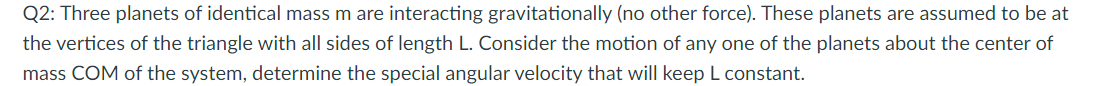 Q2: Three planets of identical mass m are interacting gravitationally (no other force). These planets are assumed to be at
the vertices of the triangle with all sides of length L. Consider the motion of any one of the planets about the center of
mass COM of the system, determine the special angular velocity that will keep L constant.
