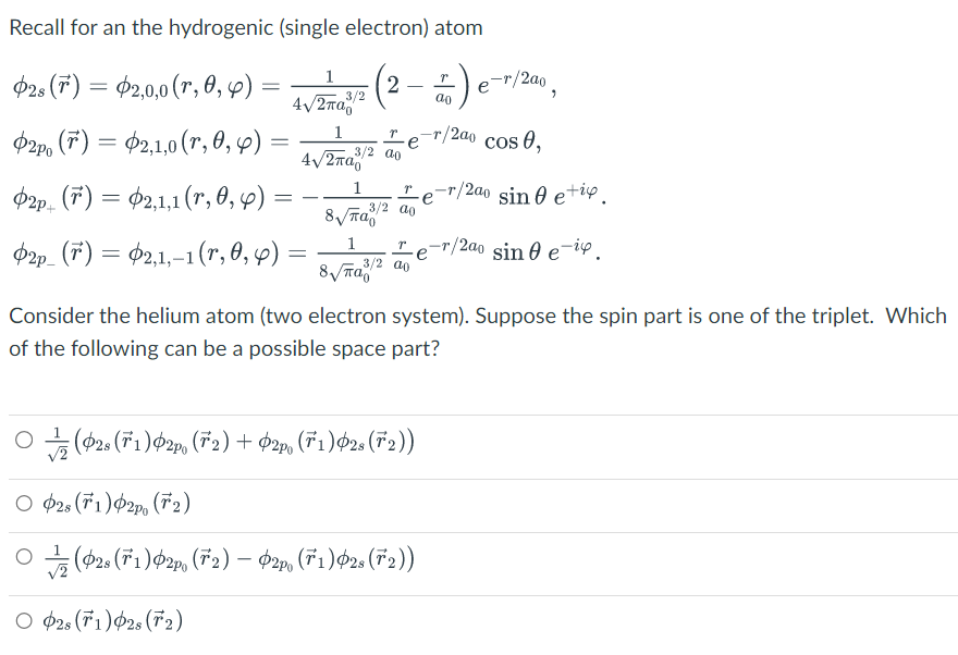 Recall for an the hydrogenic (single electron) atom
2s (r) = 2,0,0 (r, 0, 4)
Φ2p (r) = Φ2,1,0 (r,θ, φ) -
=
2p (7) =
2p_ (F) =
2,1,1 (r, 0, 6):
=
2,1,-1 (r, 0,6)
1
4√2π/²
p
1
3/2 ao
4√/2πа
=
2
δεν
παρ
Tº
3/2 ao
8√πа
3/2 ao
1) e-r/2²
ao
e
○ (02s (71)2p, (72) + O2p. (71)02s (72))
O 02s (1) 2po (2)
○(28 (71)2p, (72) – $2p. (71)¢2s (72))
O 02s (1)02s (F2)
T -T
12a0
•/200 cos 0,
/2ao sin 0 etic.
r/2ao sin 0 e-iç
Consider the helium atom (two electron system). Suppose the spin part is one of the triplet. Which
of the following can be a possible space part?