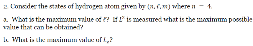 2. Consider the states of hydrogen atom given by (n, l, m) where n
a. What is the maximum value of l? If L² is measured what is the maximum possible
value that can be obtained?
b. What is the maximum value of L₂?