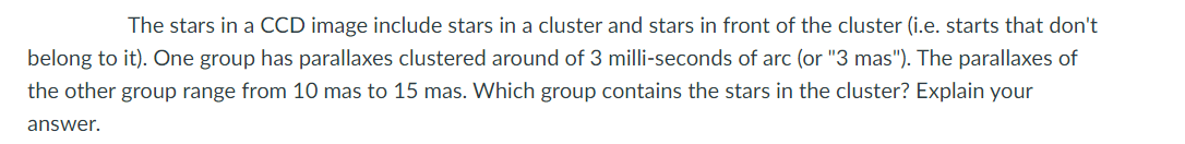 The stars in a CCD image include stars in a cluster and stars in front of the cluster (i.e. starts that don't
belong to it). One group has parallaxes clustered around of 3 milli-seconds of arc (or "3 mas"). The parallaxes of
the other group range from 10 mas to 15 mas. Which group contains the stars in the cluster? Explain your
answer.
