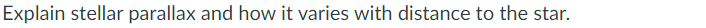 Explain stellar parallax and how it varies with distance to the star.
