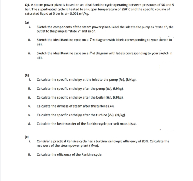 Q4. A steam power plant is based on an Ideal Rankine cycle operating between pressures of 50 and 5
bar. The superheated cycle is heated to an upper temperature of 350°C and the specific volume of
saturated liquid at 5 bar is v= 0.001 m/kg.
(a)
. Sketch the components of the steam power plant. Label the inlet to the pump as "state 1", the
outlet to the pump as "state 2" and so on.
ii. Sketch the ideal Rankine cycle on a T-s diagram with labels corresponding to your sketch in
a)i).
ii. Sketch the ideal Rankine cycle on a P-h diagram with labels corresponding to your sketch in
a)i).
(b)
i.
Calculate the specific enthalpy at the inlet to the pump (h:), (kl/kg).
ii.
Calculate the specific enthalpy after the pump (ha), (kJ/kg).
iii.
Calculate the specific enthalpy after the boiler (ha), (kJ/kg).
iv.
Calculate the dryness of steam after the turbine (x4).
V.
Calculate the specific enthalpy after the turbine (ha), (kJ/kg).
vi.
Calculate the heat transfer of the Rankine cycle per unit mass (qre).
(c)
i.
Consider a practical Rankine cycle has a turbine isentropic efficiency of 80%. Calculate the
net work of the steam power plant (Wner).
ii. Calculate the efficiency of the Rankine cycle.
