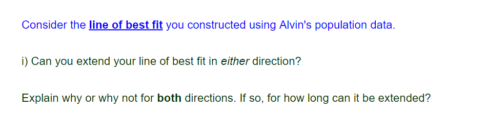 Consider the line of best fit you constructed using Alvin's population data.
i) Can you extend your line of best fit in either direction?
Explain why or why not for both directions. If so, for how long can it be extended?
