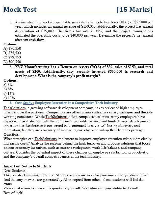 Mock Test
[15 Marks]
1. An investment project is expected to generate earnings before taxes (EBT) of $85,000 per
year, which includes an annual revenue of $150,000. Additionally, the project has annual
depreciation of $35,000. The firm's tax rate is 45%, and the project manager has
estimated the operating costs to be $40,000 per year. Determine the project's net annual
after-tax cash flow.
Options:
A) $70,250
B) $75,500
C) $78,750
D) $90,750
2. XYZ Manufacturing has a Return on Assets (ROA) of 8%, sales of $150, and total
assets of $200. Additionally, they recently invested $500,000 in research and
development. What is the company's profit margin?
Options:
a) 6%
b) 8%
c) 12%
d) 10%
3. Case Study: Employee Retention in a Competitive Tech Industry
TechSolutions, a growing software development company, has experienced high employee
turnover over the past year. Competitors are offering more attractive salary packages and flexible
working conditions. While TechSolutions offers competitive salaries, many employees have
expressed dissatisfaction with the company's work-life balance and limited career development
opportunities. Leadership is concerned that continued turnover will hurt productivity and
innovation, but they are also wary of increasing costs by overhauling their benefits package.
Question;
What strategies can TechSolutions implement to improve employee retention without drastically
increasing costs? Analyze the reasons behind the high turnover and propose solutions that focus
on non-monetary incentives, such as career development, work-life balance, and company
culture. Consider the potential impact of these changes on employee satisfaction, productivity.
and the company's overall competitiveness in the tech industry.
Important Notice to Students
Dear Students,
This is a strict warning not to use AI tools or copy answers for your mock test questions. If we
find that any answers are generated by AI or copied from others, those students will fail the
exam.
Please make sure to answer the questions yourself. We believe in your ability to do well!
Best of luck!