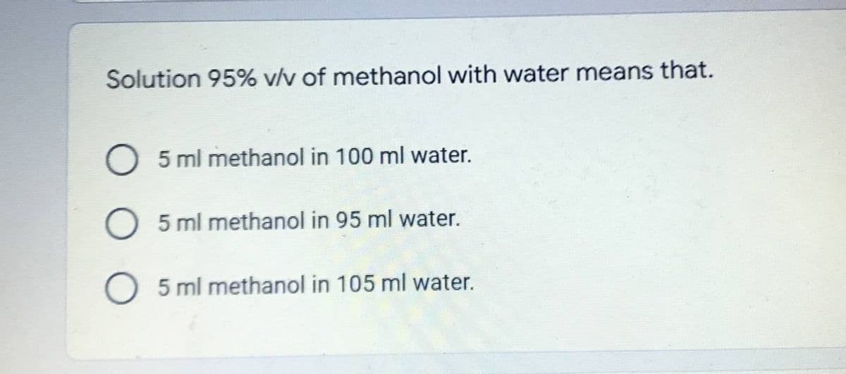 Solution 95% v/v of methanol with water means that.
5 ml methanol in 100 ml water.
5 ml methanol in 95 ml water.
5 ml methanol in 105 ml water.
