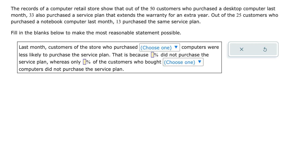 The records of a computer retail store show that out of the 50 customers who purchased a desktop computer last
month, 33 also purchased a service plan that extends the warranty for an extra year. Out of the 25 customers who
purchased a notebook computer last month, 13 purchased the same service plan.
Fill in the blanks below to make the most reasonable statement possible.
Last month, customers of the store who purchased (Choose one) computers were
less likely to purchase the service plan. That is because % did not purchase the
service plan, whereas only % of the customers who bought (Choose one) ▼
computers did not purchase the service plan.
X