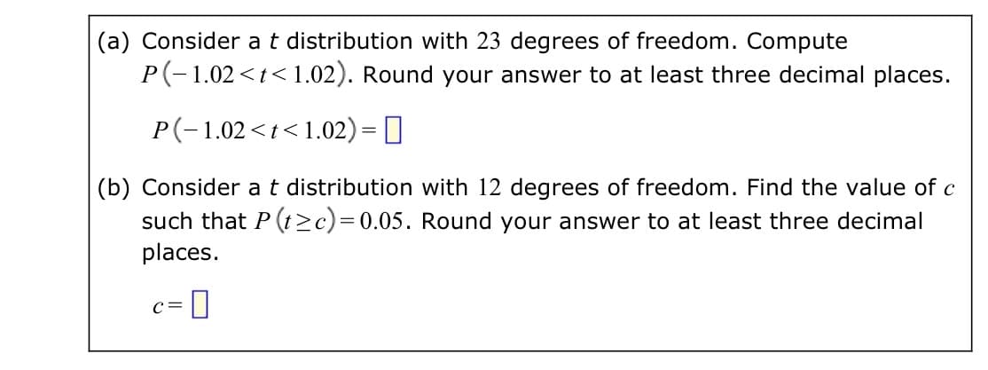 (a) Consider a t distribution with 23 degrees of freedom. Compute
P(-1.02<t<1.02). Round your answer to at least three decimal places.
P(-1.02 <t<1.02) =
(b) Consider a t distribution with 12 degrees of freedom. Find the value of c
such that P (t≥c)=0.05. Round your answer to at least three decimal
places.
-0
C=