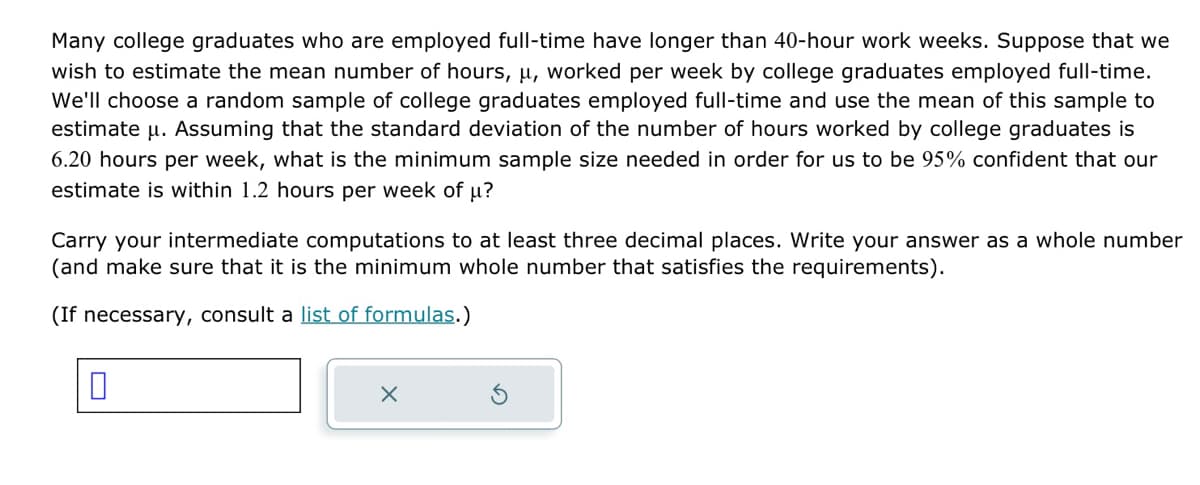 Many college graduates who are employed full-time have longer than 40-hour work weeks. Suppose that we
wish to estimate the mean number of hours, u, worked per week by college graduates employed full-time.
We'll choose a random sample of college graduates employed full-time and use the mean of this sample to
estimate u. Assuming that the standard deviation of the number of hours worked by college graduates is
6.20 hours per week, what is the minimum sample size needed in order for us to be 95% confident that our
estimate is within 1.2 hours per week of μ?
Carry your intermediate computations to at least three decimal places. Write your answer as a whole number
(and make sure that it is the minimum whole number that satisfies the requirements).
(If necessary, consult a list of formulas.)
0
X