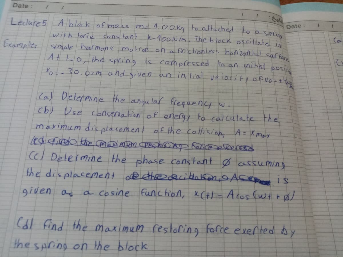 Date :
Date :
ma 100kg to attached to a-spring
cons tant k-100N lm. The b lock ofcillate
simple harmonic mation on a frictionless honizon tal ser fare
At to, the spring is compressed to an initial posi
Xot- 30.0cm and siven an initial ve locity of vort 40
Lecture 5 A block of mass
with Force
Ca
Ecamples
Cal Determine the angu lar frequency wi
cb) Use conseriation of energy to calculate the
maximum dis placement af the collision A= Xmax
(c) Determine the phase constant Ø arsuming
the dis placeMent @ thedcittakon, Asemet is
a cosine function, XCH) = Acos (wt+$)
9iven as
(dl find the maximum restaling force exerted by
the spring on the block
