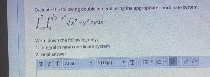 Evaluate the following double integral using the appropriate coordinate system.
9-x2
Vx2 +y? dydx
Write down the following only.
1. Integral in new coordinate system
2. Final answer
AEC
T T TArial
3 (12pt)
TE
