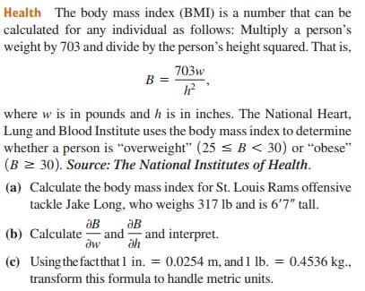 Health The body mass index (BMI) is a number that can be
calculated for any individual as follows: Multiply a person's
weight by 703 and divide by the person's height squared. That is,
703w
B =
where w is in pounds and h is in inches. The National Heart,
Lung and Blood Institute uses the body mass index to determine
whether a person is "overweight" (25 < B< 30) or "obese"
(B = 30). Source: The National Institutes of Health.
(a) Calculate the body mass index for St. Louis Rams offensive
tackle Jake Long, who weighs 317 lb and is 6'7" tall.
aB
and and interpret.
(b) Calculate
(c) Using the factthat 1 in. = 0.0254 m, and 1 lb. = 0.4536 kg.,
transform this formula to handle metric units.
