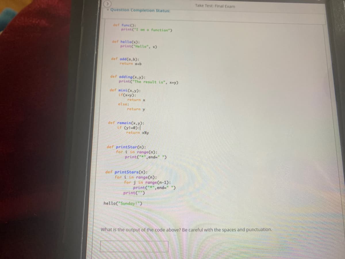 Take Test: Final Exam
Question Completion Status:
def func():
print("I on a function")
def hello(x):
print("Hello", x)
def add(a, b):
return a+b
def adding(x,y):
print("The result is", x+y)
def mini(x,y):
if(x<y):
return x
else:
return y
def remain(x,y):
if (y!-0):
return xXy
def printStar(n):
for i in range(n):
print("", end-" ")
def printStars(n):
for i in range(n):
for j in range(n-1):
print("*",end-" ")
print("")
hello("Sunday!")
What is the output of the code above? Be careful with the spaces and punctuation.
